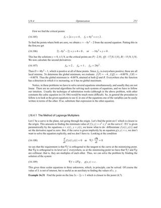 Ü16.4 Optimization 251
First we ﬁnd the critical points:
(16.105) fx 2x· y· 4 fy 8y3
· x· 2
To ﬁnd the points where both are zero, we obtain x  8y3  2 from the second equation. Putting this in
the ﬁrst,we get
(16.106) 2´ 8y3
 2µ · y· 4 0 or  16y3
· y 0
This has the solutions y 0 ¦1 4, so the critical points are P´ 2 0µ Q´ 17 8 1 4µ, R´ 15 8 1 4µ.
We now calculate the second derivatives:
(16.107) fxx 2 fxy 1 fyy 24y2
Then D 48y2  1, which is positive at all of these points. Since fxx is everywhere positive, these are all
local minima. To determine the global minimum, we evaluate: f´Pµ  4 f´Qµ  4 0078 f´Rµ
 4 0078. Thus the global minimum is -4.0078, attained at both Q and R. Everywhere else the function
has a direction in which it is increasing, so it has no global maximum.
Notice, in these problems we have to solve several equations simultaneously, and usually they are not
linear. There are no universal algorithms for solving such systems of equations, and we have to follow
our intuition. Usually the technique of substitution works (although in the above problem, with other
constants the cubic equation in (16.106) would be much more difﬁcult). So, in general the procedure to
follow is to look at the given equations to see if, in one of the equations one of the variables can be easily
written in terms of the other. If so, substitute that expression in the other equation.
Ü16.4.1 The Method of Lagrange Multipliers
Let C be a curve in the plane, not going through the origin. Let’s ﬁnd the point on C which is closest to
the origin. This amounts to ﬁnding the minimum value of f´x yµ x2 · y2 on the curve C. If C is given
parametrically by the equations x x´tµ y y´tµ, we know what to do: differentiate f´x´tµ y´tµµ and
set the derivative equal to zero. But, if the curve is given implicitly by an equation g´x yµ c, we don’t
want to solve the equation explicitly, and we don’t have to. Looking at the condition
(16.108)
d
dt
f´x´tµ y´tµ 0 as ∇f ¡ dX
dt
0
we see that the requirement is that ∇f is orthogonal to the tangent to the curve at the minimizing point.
But ∇g is orthogonal to its level set C everywhere, so at the minimizing point we have that ∇f and ∇g
are collinear; that is, they are multiples of each other. Thus, we can solve the problem by ﬁinding the
solution of the system
(16.109) ∇f λ∇g g´x yµ c
This gives three scalar equations in three unknowns, which, in principle, can be solved. Of course the
value of λ is not of interest, but is useful as an auxiliary to ﬁnding the values of x y.
Example 16.31 Find the point on the line 3x 2y 1 which is closest to the point (4,7).
 