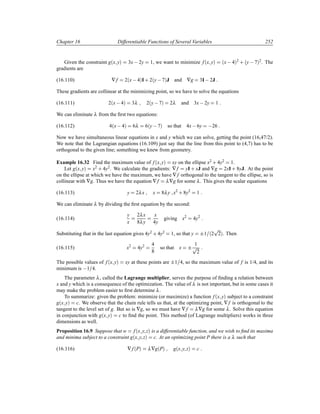 Chapter 16 Differentiable Functions of Several Variables 252
Given the constraint g´x yµ 3x  2y 1, we want to minimize f´x yµ ´x  4µ2 · ´y  7µ2. The
gradients are
(16.110) ∇f 2´x 4µI· 2´y 7µJ and ∇g 3I 2J
These gradients are collinear at the minimizing point, so we have to solve the equations
(16.111) 2´x 4µ 3λ 2´y 7µ 2λ and 3x 2y 1
We can eliminate λ from the ﬁrst two equations:
(16.112) 4´x 4µ 6λ 6´y 7µ so that 4x 6y  26
Now we have simultaneous linear equations in x and y which we can solve, getting the point (16,47/2).
We note that the Lagrangian equations (16.109) just say that the line from this point to (4,7) has to be
orthogonal to the given line; something we knew from geometry.
Example 16.32 Find the maximum value of f´x yµ xy on the ellipse x2 · 4y2 1.
Let g´x yµ x2 · 4y2. We calculate the gradients: ∇f yI · xJ and ∇g 2xI · 8yJ. At the point
on the ellipse at which we have the maximum, we have ∇f orthogonal to the tangent to the ellipse, so is
collinear with ∇g. Thus we have the equation ∇f λ∇g for some λ. This gives the scalar equations
(16.113) y 2λx x 8λy x2
· 8y2
1
We can eliminate λ by dividing the ﬁrst equation by the second:
(16.114)
y
x
2λx
8λy
x
4y
giving x2
4y2
Substituting that in the last equation gives 4y2 · 4y2 1, so that y ¦1 ´2
Ô
2µ. Then
(16.115) x2
4y2 4
8
so that x ¦ 1
Ô
2
The possible values of f´x yµ xy at these points are ¦1 4, so the maximum value of f is 1/4, and its
minimum is  1 4.
The parameter λ, called the Lagrange multiplier, serves the purpose of ﬁnding a relation between
x and y which is a consequence of the optimization. The value of λ is not important, but in some cases it
may make the problem easier to ﬁrst determine λ.
To summarize: given the problem: minimize (or maximize) a function f´x yµ subject to a constraint
g´x yµ c. We observe that the chain rule tells us that, at the optimizing point, ∇f is orthogonal to the
tangent to the level set of g. But so is ∇g, so we must have ∇f λ∇g for some λ. Solve this equation
in conjunction with g´x yµ c to ﬁnd the point. This method (of Lagrange multipliers) works in three
dimensions as well.
Proposition 16.9 Suppose that w f´x y zµ is a differentiable function, and we wish to ﬁnd its maxima
and minima subject to a constraint g´x y zµ c. At an optimizing point P there is a λ such that
(16.116) ∇f´Pµ λ∇g´Pµ g´x y zµ c
 
