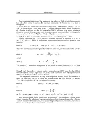 Ü16.4 Optimization 253
These equations give a system of four equations in four unknowns which, in typical circumstances,
have only a ﬁnite number of solutions. The maximum (minimum) of the function must occur at one of
these points.
To see why this is true, we follow the two dimensional argument. Let S be the level surface g´x y zµ c.
Let C be a curve through P lying in the surface S. Then f is optimized along C, so that the derivative
of f along the curve is zero at P. But this just says that ∇f´Pµ is orthogonal to the tangent to the curve.
Since every vector in the tangent plane to S is the tangent vector to such a curve, ∇f´Pµ is orthogonal to
the tangent plane to S. But so is ∇g´Pµ, so ∇f´Pµ and ∇g´Pµ must be colinear.
Example 16.33 Find the point on the plane 2x· 3y· z 1 closest to the point ´1  1 0µ.
Here the constraint is g´x y zµ 2x · 3y · z 1 and the function to be minimized is f´x y zµ
´x 1µ2 · ´y· 1µ2 · z2. Taking the gradients and introducing the Lagrange multipier, we are led to the
equations
(16.117) 2´x 1µ 2λ 2´y· 1µ 3λ 2z λ 2x· 3y· z 1
We use the ﬁrst three equations to express the variables in terms of λ, and then use the last to solve for
λ:
(16.118) x λ · 1 y
3λ  2
2
z
λ
2
so that
(16.119) 2´λ · 1µ · 3
3λ  2
2
·
λ
2
1
This gives λ 1 7. Substituting into equations 16.118), we ﬁnd the desired point to be (1/7, -11/14, 1/14).
Example 16.34 Farmer Brown wishes to enclose a rectangular coop of 1000 square feet. He will build
three sides of brick, costing $25 per linear foot, and the fourth of chain link fence, at $ 15 per linear foot.
What should the dimensions be to minimize the cost?
Let x and y be the dimensions of the coop, where x represents the sides, both of which are to be of
brick. The constraint is g´x yµ xy 1000, and the cost function is C 25´2x· yµ · 15y. We have
∇C 50I· 40J, and ∇g yI· xJ. The equations to solve are:
(16.120) 50 λy 40 λx xy 1000
so
(16.121) 1000 xy ´
50
λ
µ´
40
λ
µ
or λ2 ´50µ´40µ 1000 2, giving λ
Ô
2. Then x 40
Ô
2 20
Ô
2 y 50 λ 25
Ô
2.
Many problems involve ﬁnding the maximum or minimum of a function of many variables subject
to many constraints The technique of Lagrange multipliers works in this general context, but - of course
- is much more difﬁcult to employ. To give a sense of the general procedure, we state the proposition in
the case of a function of three variables with two constraints.
 
