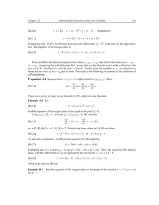 Chapter 16 Differentiable Functions of Several Variables 238
(16.20) 1 · 2´x 1µ · ´x 1µ
2
· 3 · ´y 3µ simpliﬁng to
(16.21) z 4 2´x 1µ · y 3 · ´x 1µ
2
Comparing with (16.18), the ﬁrst two terms give the differential. ´x 1µ2 is the error in the approxima-
tion. The equation of the tangent plane is
(16.22) z 4 2´x 1µ · y 3 or z 2x· y 1
If we just follow the function along the line where y y0 z z0, then (16.18) becomes just w w0
a´x x0µ; comparing this with deﬁnition 16.1, we see that a is the derivative of w in the x-direction, that
is a ∂w ∂x. Similarly b ∂w ∂y and c ∂w ∂z. Finally, since the variables x y z are themselves
linear, we have that dx is x x0,and so forth. This leads to the following restatement of the deﬁnition of
differentiability:
Proposition 16.1 Suppose that w f´x y zµ is differentiable at ´x0 y0 z0µ. Then
(16.23) dw
∂ f
∂x
dx·
∂ f
∂y
dy·
∂ f
∂z
dz
There are a variety of ways to use formula (16.23), which we now illustrate.
Example 16.6 Let
(16.24) z f´x yµ x2
 xy· y3
Find the equation of the tangent plane to the graph at the point (2,-1).
At ´x0 y0µ ´2  1µ, we have z0 f´x0 y0µ 6. We calculate
(16.25)
∂ f
∂x
2x y
∂ f
∂y
 x· 3y2
so, at (2,-1), ∂ f ∂x 5 ∂ f ∂y 1. Substituting these values in (16.18) we obtain
(16.26) z 6 5´x 2µ · ´y· 1µ or z 5x· y 3
An alternative approach is to differentiate equation (16.24) implicitly:
(16.27) dz 2xdx xdy ydx· 3y2
dy
Evaluating at (2,-1), we have z0 6, and dz 4dx 2dy· dx· 3dy. This is the equation of the tangent
plane, with the differentials dx dy dz replaced by the increments x 2 y· 1 z 5:
(16.28) z 6 4´x 2µ  2´y· 1µ · ´x 2µ · 3´y· 1µ
which is the same as (16.26).
Example 16.7 Find the equation of the tangent plane to the graph of the function z x2 · xy  y at
(2,-1, 1).
 