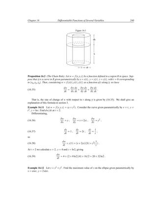 Chapter 16 Differentiable Functions of Several Variables 240
Figure 16.1
dh
h
r dr
Proposition 16.2 (The Chain Rule). Let w f´x y zµ be a function deﬁned in a region R in space. Sup-
pose that γ is a curve in R given parametrically by x x´tµ y y´tµ z z´tµ, with t 0 corresponding
to ´x0 y0 z0µ. Then, considering w f´x´tµ y´tµ z´tµµ as a function of t along γ, we have
(16.35)
dw
dt
∂w
∂x
dx
dt
·
∂w
∂y
dy
dt
·
∂w
∂z
dz
dt
That is, the rate of change of w with respect to t along γ is given by (16.35). We shall give an
explanation of this formula in section 3.
Example 16.11 Let w f´x y zµ xy · y2
z. Consider the curve given parametrically by x t y
t2 z lnt. Find dw dt at t 2.
Differentiating,
(16.36)
∂w
∂x
y
∂w
∂y
x· 2yz
∂w
∂z
y2
(16.37)
dx
dt
1
dy
dt
2t
dz
dt
1
t
so
(16.38)
dw
dt
y´1µ · ´x· 2yzµ´2tµ · y2
´
1
t
µ
At t 2 we calculate x 2 y 4 and z ln2, giving
(16.39)
dw
dt
4 · ´2 · 8ln2µ´4µ · 16 2 20 · 32ln2
Example 16.12 Let z x2 · y2. Find the maximum value of z on the ellipse given parametrically by
x cost y 2sint.
 