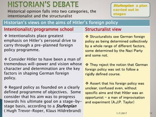 Jeff Moses 2017 11
Historical opinion falls into two categories, the
intentionalist and the structuralist
Historian’s views on the aims of Hitler’s foreign policy
Intentionalist/programme school Structuralist view
 Intentionalists place greatest
emphasis on Hitler’s personal drive to
carry through a pre-planned foreign
policy programme.
 Consider Hitler to have been a man of
tremendous will-power and vision whose
character and determination are the key
factors in shaping German foreign
policy.
 Regard policy as founded on a clearly
defined programme of objectives. Some
consider that his aim was to progress
towards his ultimate goal on a stage-by-
stage basis, according to a Stufenplan
( Hugh Trevor-Roper, Klaus Hildrebrand)
 Structuralists see German foreign
policy as being determined collectively
by a whole range of different factors,
some determined by the Nazi Party
and some not.
 They reject the notion that German
foreign policy was set to follow a
rigidly defined course.
 Assert that his foreign policy was
unclear, confused even, without
specific aims and that Hitler was an
opportunist – a man of improvisation
and experiment (A.J.P. Taylor)
Stufenplan a plan
carried out in
stages
1/7/2017
 