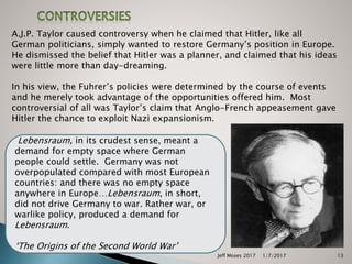 Jeff Moses 2017 13
A.J.P. Taylor caused controversy when he claimed that Hitler, like all
German politicians, simply wanted to restore Germany’s position in Europe.
He dismissed the belief that Hitler was a planner, and claimed that his ideas
were little more than day-dreaming.
In his view, the Fuhrer’s policies were determined by the course of events
and he merely took advantage of the opportunities offered him. Most
controversial of all was Taylor’s claim that Anglo-French appeasement gave
Hitler the chance to exploit Nazi expansionism.
Lebensraum, in its crudest sense, meant a
demand for empty space where German
people could settle. Germany was not
overpopulated compared with most European
countries: and there was no empty space
anywhere in Europe…Lebensraum, in short,
did not drive Germany to war. Rather war, or
warlike policy, produced a demand for
Lebensraum.
‘The Origins of the Second World War’
1/7/2017
 