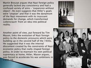 Jeff Moses 2017 14
Martin Broszat argues that Nazi foreign policy
generally lacked any consistency and had a
confused variety of aims – ‘expansion without
object’. He even suggests that Hitler’s goals
were ‘utopian’ and that it was the dynamism
of the Nazi movement with its incessant
demands for change, which transformed
Lebensraum from an idea into political
reality.
Another point of view, put forward by Tim
Mason, links the evolution of Nazi foreign
policy to the domestic pressures which were
building up in the second half of the 1930s.
He suggested that it was the internal
discontent created by the constraints of Nazi
economic policy that really shaped foreign
policy. In order to maintain his own political
supremacy at home, Hitler, Mason argues,
was forced to accelerate his war ambitions in
1938-39.
1/7/2017
 