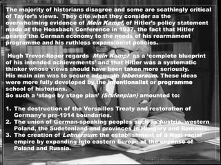 The majority of historians disagree and some are scathingly critical
of Taylor’s views. They cite what they consider as the
overwhelming evidence of Mein Kampf, of Hitler’s policy statement
made at the Hossbach Conference in 1937, the fact that Hitler
geared the German economy to the needs of his rearmament
programme and his ruthless expansionist policies.
Hugh Trevor-Roper regards Mein Kampf as a ‘complete blueprint
of his intended achievements’ and that Hitler was a systematic
thinker whose views should have been taken more seriously.
His main aim was to secure adequate lebensraum. These ideas
were more fully developed by the intentionalist or programme
school of historians.
So such a ‘stage by stage plan’ (Stufenplan) amounted to:
1. The destruction of the Versailles Treaty and restoration of
Germany’s pre-1914 boundaries.
2. The union of German-speaking peoples such as Austria, western
Poland, the Sudetenland and provinces in Hungary and Romania.
3. The creation of Lebnsraum: the establishment of a Nazi racial
empire by expanding into eastern Europe at the expense of
Poland and Russia.
1/7/2017Jeff Moses 2017 15
 