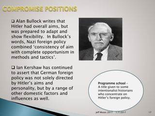  Alan Bullock writes that
Hitler had overall aims, but
was prepared to adapt and
show flexibility. In Bullock’s
words, Nazi foreign policy
combined ‘consistency of aim
with complete opportunism in
methods and tactics’.
 Ian Kershaw has continued
to assert that German foreign
policy was not solely directed
by Hitler’s aims and
personality, but by a range of
other domestic factors and
influences as well.
Programme school –
A title given to some
intentionalist historians
who concentrate on
Hitler’s foreign policy.
1/7/2017Jeff Moses 2017 17
 