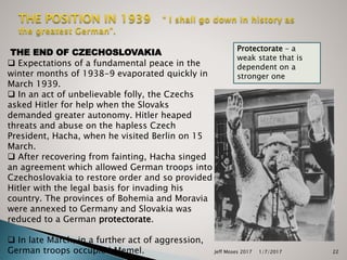  Expectations of a fundamental peace in the
winter months of 1938-9 evaporated quickly in
March 1939.
 In an act of unbelievable folly, the Czechs
asked Hitler for help when the Slovaks
demanded greater autonomy. Hitler heaped
threats and abuse on the hapless Czech
President, Hacha, when he visited Berlin on 15
March.
 After recovering from fainting, Hacha singed
an agreement which allowed German troops into
Czechoslovakia to restore order and so provided
Hitler with the legal basis for invading his
country. The provinces of Bohemia and Moravia
were annexed to Germany and Slovakia was
reduced to a German protectorate.
 In late March, in a further act of aggression,
German troops occupied Memel.
THE END OF CZECHOSLOVAKIA Protectorate – a
weak state that is
dependent on a
stronger one
1/7/2017Jeff Moses 2017 22
 