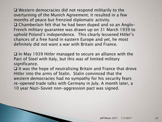 Jeff Moses 2017 23
 Western democracies did not respond militarily to the
overturning of the Munich Agreement; it resulted in a few
months of peace but frenzied diplomatic activity.
 Chamberlain felt that he had been duped and so an Anglo-
French military guarantee was drawn up on 31 March 1939 to
uphold Poland’s independence. This clearly lessened Hitler’s
chances of a free hand in eastern Europe and yet, he most
definitely did not want a war with Britain and France.
 In May 1939 Hitler managed to secure an alliance with the
Pact of Steel with Italy, but this was of limited military
significance.
 It was the hope of neutralising Britain and France that drove
Hitler into the arms of Stalin. Stalin convinced that the
western democracies had no sympathy for his security fears
re-opened trade talks with Germany in July. A month later, a
10 year Nazi-Soviet non-aggression pact was signed.
1/7/2017
 