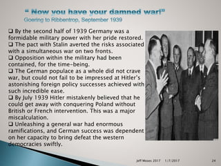 Jeff Moses 2017 24
 By the second half of 1939 Germany was a
formidable military power with her pride restored.
 The pact with Stalin averted the risks associated
with a simultaneous war on two fronts.
 Opposition within the military had been
contained, for the time-being.
 The German populace as a whole did not crave
war, but could not fail to be impressed at Hitler’s
astonishing foreign policy successes achieved with
such incredible ease.
 By July 1939 Hitler mistakenly believed that he
could get away with conquering Poland without
British or French intervention. This was a major
miscalculation.
 Unleashing a general war had enormous
ramifications, and German success was dependent
on her capacity to bring defeat the western
democracies swiftly.
1/7/2017
 