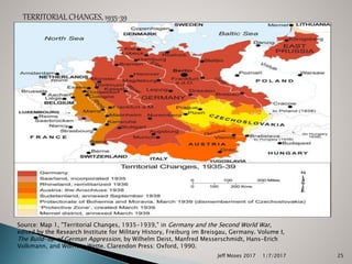 TERRITORIAL CHANGES, 1935-39
Source: Map 1, "Territorial Changes, 1935-1939," in Germany and the Second World War,
edited by the Research Institute for Military History, Freiburg im Breisgau, Germany. Volume I,
The Build-up of German Aggression, by Wilhelm Deist, Manfred Messerschmidt, Hans-Erich
Volkmann, and Wolfram Wette. Clarendon Press: Oxford, 1990.
1/7/2017Jeff Moses 2017 25
 