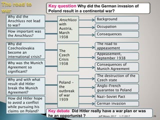 Why did the
Anschluss not lead
to war?
How important was
the Anschluss?
Why did
Czechoslovakia
become an
international crisis?
Why was the Munich
Agreement so
significant?
Why and with what
result did Hitler
break the Munich
Agreement?
How did Hitler hope
to avoid a conflict
while pursuing his
claims on Poland?
Anschluss
with
Austria,
March
1938
The
Czech
Crisis
1938
Poland –
the
outbreak
of war
1939
Background
Occupation
The road to
appeasement
Appeasement,
September 1938
Consequences of
Munich Agreement
Anglo-French
guarantee to Poland
Nazi-Soviet Pact
German invasion
Consequences
The destruction of the
Czech state
Key question Why did the German invasion of
Poland result in a continental war?
Key debate Did Hitler really have a war plan or was
he an opportunist ? 1/7/2017Jeff Moses 2017 26
 