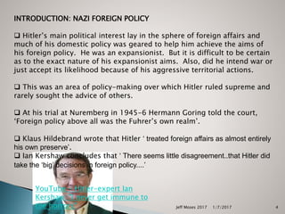 INTRODUCTION: NAZI FOREIGN POLICY
 Hitler’s main political interest lay in the sphere of foreign affairs and
much of his domestic policy was geared to help him achieve the aims of
his foreign policy. He was an expansionist. But it is difficult to be certain
as to the exact nature of his expansionist aims. Also, did he intend war or
just accept its likelihood because of his aggressive territorial actions.
 This was an area of policy-making over which Hitler ruled supreme and
rarely sought the advice of others.
 At his trial at Nuremberg in 1945-6 Hermann Goring told the court,
‘Foreign policy above all was the Fuhrer’s own realm’.
 Klaus Hildebrand wrote that Hitler ‘ treated foreign affairs as almost entirely
his own preserve’.
 Ian Kershaw concludes that ‘ There seems little disagreement..that Hitler did
take the ‘big’ decisions in foreign policy....’
YouTube - Hitler-expert Ian
Kershaw: "I never get immune to
the horrors" 1/7/2017Jeff Moses 2017 4
 
