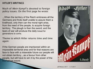 HITLER’S WRITINGS
Much of Mein Kampf is devoted to foreign
policy issues. On the first page he wrote:
...When the territory of the Reich embraces all the
Germans and finds itself unable to assure them a
livelihood, only then can the moral right arise,
from the need of the people, to acquire foreign
territory. The plough is then the sword; and the
tears of war will produce the daily bread for
generations to come.
Theme to which Hitler returns time and time
again:
If the German people are imprisoned within an
impossible territorial area and for that reasons are
face to face with a miserable future our people will
not obtain territory....as a favour from other
people, but will have to win it by the power of the
triumphant sword.
1/7/2017Jeff Moses 2017 5
 