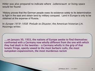 Hitler was also prepared to indicate where Lebensraum or living space
would be found:
‘History proves that the German people owes its existence solely to its determination
to fight in the east and obtain land by military conquest. Land in Europe is only to be
obtained at the expense of Russia. ‘
In Europe 1919-1938: Prelude to Disaster, the American historian J.H.
Huizinga writes:
....on January 30, 1933, the nations of Europe awoke to find themselves
confronted with a Germany now wholly different from the one with which
they had dealt in the twenties – a Germany wholly in the grip of that
lunatic fringe, openly vowed to the most barbaric cults, the most
outspoken expansionism, the most murderous racism
1/7/2017Jeff Moses 2017 6
 