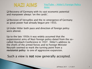 Jeff Moses 2017 7
 Recovery of Germany with its vast economic potential
and manpower always ‘on the cards’.
 Revision of Versailles and the re-emergence of Germany
as great power had already begun pre-1933.
 Under Hitler both pace and direction of foreign policy
were altered.
Up to the late 1950s it was widely assumed that the
expansionist aims of Nazi foreign policy dated from the so-
called Hossbach Conference in 1937. Hitler’s address to
the chiefs of the armed forces and to Foreign Minister
Neurath seemed to mark the turning point from a
revisionist policy to one of aggressive expansion.
Such a view is not now generally accepted.
YouTube - Hitler's Foreign Policy
Aims
1/7/2017
 
