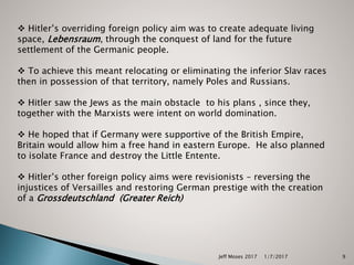 Jeff Moses 2017 9
 Hitler’s overriding foreign policy aim was to create adequate living
space, Lebensraum, through the conquest of land for the future
settlement of the Germanic people.
 To achieve this meant relocating or eliminating the inferior Slav races
then in possession of that territory, namely Poles and Russians.
 Hitler saw the Jews as the main obstacle to his plans , since they,
together with the Marxists were intent on world domination.
 He hoped that if Germany were supportive of the British Empire,
Britain would allow him a free hand in eastern Europe. He also planned
to isolate France and destroy the Little Entente.
 Hitler’s other foreign policy aims were revisionists – reversing the
injustices of Versailles and restoring German prestige with the creation
of a Grossdeutschland (Greater Reich)
1/7/2017
 