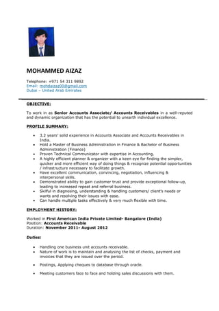 MOHAMMED AIZAZ
Telephone: +971 54 311 9892
Email: mohdaizaz00@gmail.com
Dubai – United Arab Emirates
OBJECTIVE:
To work in as Senior Accounts Associate/ Accounts Receivables in a well-reputed
and dynamic organization that has the potential to unearth individual excellence.
PROFILE SUMMARY:
• 3.2 years’ solid experience in Accounts Associate and Accounts Receivables in
India.
• Hold a Master of Business Administration in Finance & Bachelor of Business
Administration (Finance)
• Proven Technical Communicator with expertise in Accounting.
• A highly efficient planner & organizer with a keen eye for finding the simpler,
quicker and more efficient way of doing things & recognize potential opportunities
/ infrastructure necessary to facilitate growth.
• Have excellent communication, convincing, negotiation, influencing &
interpersonal skills.
• Demonstrated ability to gain customer trust and provide exceptional follow-up,
leading to increased repeat and referral business.
• Skilful in diagnosing, understanding & handling customers/ client’s needs or
wants and resolving their issues with ease.
• Can handle multiple tasks effectively & very much flexible with time.
EMPLOYMENT HISTORY:
Worked in First American India Private Limited- Bangalore (India)
Position: Accounts Receivable
Duration: November 2011- August 2012
Duties:
• Handling one business unit accounts receivable.
• Nature of work is to maintain and analysing the list of checks, payment and
invoices that they are issued over the period.
• Postings, Applying cheques to database through oracle.
• Meeting customers face to face and holding sales discussions with them.
 
