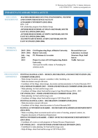 Jl. Menteng Atas Selatan II No. 9, Jakarta, Indonesia
(+62) 85394121795 | indahevaywa@gmail.com
INDAH EVAYUASHARI WIDYAASTUTI
EDUCATION
BACKGROUND
-BACHELOR DEGREE OFCIVILENGINEERING, TECHNIC
AND COMPUTER SCIENCE FACULTY
AT BAKRIE UNIVERSITY(2012-2016)
GPA: 3.45
Full scholarship program from Bakrie Group
-SENIOR HIGH SCHOOLAT SMAN4 KENDARI, SOUTH
EAST SULAWESI (2009-2012)
-JUNIOR HIGH SCHOOLAT SMPN 2 KENDARI,SOUTH
EAST SULAWESI (2006-2009)
-ELEMENTARYSCHOOLATSDN 2 KENDARI, SOUTH
EAST SULWASEI (2000-2006)
WORKING
EXPERIENCE 2015 - 2016 Civil Engineering Dept. ofBakrie University Research Surveyor
2015 - 2016 Bakrie University Laboratory Assistant
July – Aug
2015
PT. Wiratman & Associate Structure Dept. Staff
Intern
2013 Project Lecture ofCivil Engineering,Bakrie
University
-Surveyed for traffic volume in Pamulang for
ANDALALIN
Traffic Surveyor
ORGANIZATION
EXPERIENCE
FESTIVALBASMALA2015 - DESIGN, DECORATION,AND DOCUMENTATION (3D)
COORDINATOR (2015)
- Make design for poster, proposal, committee t-shirt, backdrop, etc.
- Make decoration concept with team
- Coordinate all the things about design, decoration and documentation in Festival Basmala 2015
LIGAMERAH MAROON 2015 – FOODAND BEVERAGE COORDINATOR (2014-2015)
- Make planning for food and beverage costs
- Coordinate all things about food and beverage in Liga Merah Maroon 2014 - 2015
UB’S WEEK 2014 – FOODANDBEVERAGE COORDINATOR (2014)
- Make planning for food and beverage costs
- Coordinate all things about food and beverage in UB’S Week 2014
FESTIVALBASMALA2014 - DECORATION COORDINATOR(2014)
- Make decoration concept with team
- Coordinate all the things about decoration in Festival Basmala 2015
BASMALAUNIVERSITAS BAKRIE – SECRETARYOFKADERISASI DEPARTEMENT
(2014-2015)
- Make everything about secretariat needs such as notes of meeting, proposal content, etc.
- Organize documents of KaderisasiDepartement
HMTS UNIVERSITAS BAKRIE – CHIEF OFHUMANRESOURCEDEPARTEMENT
(2013-2014)
- Coordinate all events as work programs in Human Resouce Departement
UB’S WEEK 2013 – STAFFOFFOODAND BEVERAGE DIVISION (2013)
- Contributed to make planning for food and beverage costs
- Help all things about food and beverage in UB’S Week 2014
 