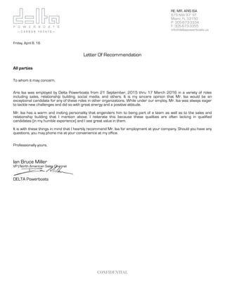 !
CONFIDENTIAL
RE: MR. ARIS ISA
675 NW 97th
ST
Miami, FL 33150
P: 305-673-3334
F: 305-673-3355
info@deltapowerboats.us
Friday, April 8, 16
Letter Of Recommendation
All parties
To whom it may concern,
Aris Isa was employed by Delta Powerboats from 21 September, 2015 thru 17 March 2016 in a variety of roles
including sales, relationship building, social media, and others. It is my sincere opinion that Mr. Isa would be an
exceptional candidate for any of these roles in other organizations. While under our employ, Mr. Isa was always eager
to tackle new challenges and did so with great energy and a positive attitude.
Mr. Isa has a warm and inviting personality that engenders him to being part of a team as well as to the sales and
relationship building that I mention above. I reiterate this because these qualities are often lacking in qualified
candidates (in my humble experience) and I see great value in them.
It is with these things in mind that I heartily recommend Mr. Isa for employment at your company. Should you have any
questions, you may phone me at your convenience at my office.
Professionally yours,
Ian Bruce Miller
VP | North American Sales Channel
DELTA Powerboats
 