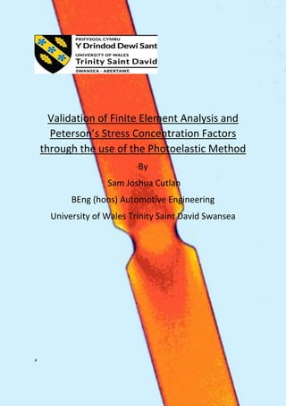Validation of Finite Element Analysis and
Peterson’s Stress Concentration Factors
through the use of the Photoelastic Method
By
Sam Joshua Cutlan
BEng (hons) Automotive Engineering
University of Wales Trinity Saint David Swansea
x
 