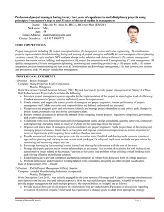 Resumē of Maximo M. Aton Jr. Page 1
Professional project manager having twenty four years of experience in multidisciplinary projects using
principles from master’s degree and 33 units of doctoral studies in management
Name: Maximo M. Aton Jr., BSCE, MCONSTMGT (UNSW)
Nickname: Max
Age: 48
Email Address: maximoaton@aim.com
Contact Numbers: +63 917 8909773
CORE COMPETENCIES
Project management including (1) project conceptualization, (2) design peer review and value engineering, (3) simultaneous
projects implementation (troubleshooting, hiring and training of project managers and staff), (4) cost management (cost planning,
variation control, life cycle analysis, NPV analysis, change order valuation and claims settlement), (5) contract management
(contract documents review, bidding, and negotiation), (6) project documentation with E reengineering, (7) risk management, (8)
quality management, (9) time management (planning, monitoring and controlling productivity), (10) project audit, (11) system
integration, project commissioning and turn over, (12) information and knowledge management, (13) lean construction systems
and procedures, and (14) project stakeholder management
PROFESSIONAL EXPERIENCE
1) Position : Project Manager
Company: Shang Properties Realty Corporation
Manila, Philippines
Work Description: I joined them last February 2013. My task has been to provide project management for Shangri La Plaza
Mall Redevelopment Project which includes the following:
a. Introduce project management system upgrades for the implementation of the project to attain higher level of efficiency;
Conduct assessment of project metrics and identify areas for improvement.
b. Coach, mentor, and support the career growth of managers and project engineers; Assess performance of project
management staff; Make sure roles and responsibilities are defined, understood and accepted.
c. Plan project and program goals and milestones; Identify and manage project dependencies and critical path, changes in
project scope, potential crisis and devise contingency plans.
d. Review contract documents to protect the interest of the company; Ensure projects’ regulatory compliance, governance,
and security requirements.
e. Collaborate with cross-functional teams (project management teams, design consultants, quantity surveyors, contractors
and engineering/ marketing team) to ensure everybody on the same page about the project.
f. Organize and lead a team of managers, project coordinator and project engineers; Guide project team in developing and
managing project schedules, Gantt charts, action plans and improve communication processes to ensure alignment of
involved departments while inspiring them to deliver flawless execution.
g. Provide summarized status for major projects to the executive team; Establish and develop tools to ensure consistent
approach to planning and tracking across various work packages; Develop and implement methods and procedures for
monitoring and measuring project success.
h. Encourage learning by documenting lessons learned and sharing the information with the rest of the team.
i. Manage third-party partner and/or vendor relationships, as necessary; Act as point of escalation for both technical and
administrative issues related to the project; Function as the team's lead problem solver utilizing critical-thinking skills
and offering effective and efficient solution.
j. Establish policies to prevent corruption and remind contractors to refrain from doing any form of corrupt practices.
k. Promote harmonious and productive working relation with consultants, designers and other project stakeholders.
Date of Employment: 2013 - present
2) Position : PMO (Project Management Office) Director
Company: Asiaphil Manufacturing Industries Incorporated
Manila, Philippines
Work Description: Last 2010, I was initially engaged for the joint venture of Romago and Asiaphil to manage simultaneously
their transmission line and load end substation project. With the successful project management, Asiaphil invited me to
provide project management for their multiple projects. My responsibilities in Asiaphil are as follows:
a. Provide tactical direction for all projects in collaboration with key stakeholders; Participate in discussions regarding
evaluation of potential projects; Understand the organization’s strategic goals to adapt more appropriate strategy.
 