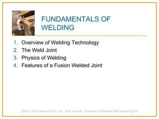 FUNDAMENTALS OF
WELDING
1. Overview of Welding Technology
2. The Weld Joint
3. Physics of Welding
4. Features of a Fusion Welded Joint
©2013 John Wiley & Sons, Inc. M P Groover, Principles of Modern Manufacturing 5/e
 