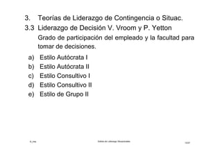©_mta Estilos de Liderazgo Situacionales
12/33
3.3 Liderazgo de Decisión V.Vroom y A.Jago
Distingue cinco estilos de liderazgo que se adaptan a
situaciones de decisión individual y de grupo
Situación individual: las decisiones afectan a uno de los
seguidores del grupo
Situación grupal: las decisiones afectan a varios de los
seguidores del grupo
Preguntas de diagnóstico
1. ¿Qué tan importante es la calidad técnica de la
decisión?
2. ¿Qué tan importante es el compromiso de los
seguidores con la decisión?
 