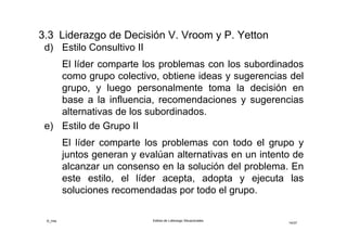 ©_mta Estilos de Liderazgo Situacionales
14/33
Estilos de Liderazgo de Decisión V.Vroom y A.Jago
Autocrático I (AI)
El líder toma la decisión con la información que dispone
en ese momento. hay aporte de los seguidores y luego
toma la decisión
Autócratico II (AII)
El líder toma la decisión con la información proporcionada
por el o los seguidores a requerimiento de él
Consultivos (CI y CII)
El líder comparte el problema los seguidores
correspondientes individualmente (CI) o bien, con los
seguidores en una junta de grupo (CII), solicita ideas y
sugerencias, luego el líder toma la decisión que puede o
no reflejar la influencia de sus seguidores.
 