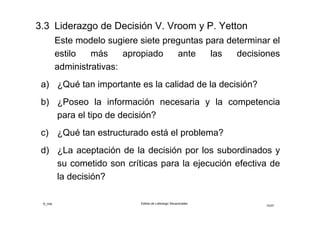©_mta Estilos de Liderazgo Situacionales
15/33
Estilos de Liderazgo de Decisión V.Vroom y A.Jago
Grupo (GI y GII)
El líder comparte el problema con el o los seguidores
como grupo, analizan y consensúan la solución, sin que
el líder influya en adoptar su solución y está dispuesto a
implementar la solución consensuada en grupo.
Delegativo (DI)
El líder delega el problema a uno de los seguidores con
toda información relevante que posee, asignándole a él
la responsabilidad de resolverlo y el líder apoya
cualquier solución a la que llegue el seguidor.
 