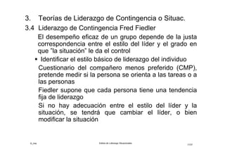 ©_mta Estilos de Liderazgo Situacionales
17/33
“La situación” se caracteriza por tres dimensiones
críticas:
• Relaciones líder-miembros: grado de satisfacción
en las relaciones de trabajo, confianza y respeto,
disposición a seguirlo
• Estructura de tareas: el grado de claridad en la
formulación de las tareas y precisar la
responsabilidad
• Poder otorgado por el puesto: en qué grado el
poder le permite obtener más fácilmente buenas
respuestas de sus seguidores (contratar, disciplinar,
ascender, premiar, despedir, etc.)
 