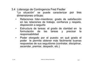 ©_mta Estilos de Liderazgo Situacionales
18/33
 Adecuación entre Estilos y Situación
La administración de contingencias ha determinado qué
clase de líderes orientados a las tareas o a las
personas, pueden lograr un mejor desempeño de grupo:
• El líder orientado a las tareas es más eficaz cuando “la
situación es favorable” o bien cuando “la situación es
desfavorable”
• El líder orientado a las relaciones humanas es más
eficaz cuando “la situación es medianamente
favorable”
 