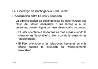 ©_mta Estilos de Liderazgo Situacionales
19/33
 Situación “Favorable”
• El poder otorgado por el puesto es fuerte
• La estructura de las tareas es clara
• Las relaciones líder-miembros son buenas
 Situación “Desfavorable”
• El poder del puesto es débil
• Las tareas son inciertas y no estructuradas
• Las relaciones líder-miembros son deficientes
 Situación “Moderada favorable o desfavorable”
• La orientación a las relaciones humanas es más eficaz
• El líder debe alentar la cooperación y las buenas
relaciones con las personas
 