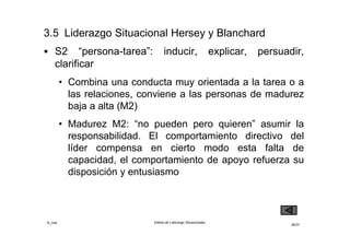 ©_mta Estilos de Liderazgo Situacionales
26/33
 S3 “Persona”: integrar, estimular, colaborar,
comprometer
• Combina un comportamiento poco orientado a la
tarea y muy orientado a las relaciones, es adecuado
para las personas de madurez M3
• Madurez M3: “pueden pero no quieren” asumir la
responsabilidad. Requiere comunicación empática
para suavizar la negativa a actuar
 