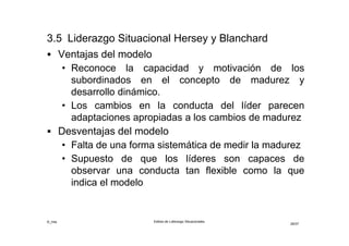 ©_mta Estilos de Liderazgo Situacionales
29/33
3.6 Liderazgo Transaccional
• Basado en una serie de cambios o pactos implícitos
• “Es un buen administrador que no pretende cambiar
radicalmente el estado de las cosas”
• Su regla de conducta es la adaptabilidad es decir,
satisfacer las inquietudes de los subordinados para
que se esfuercen en la dirección adecuada
• El líder transaccional comienza definiendo los
objetivos que espera de sus subordinados
• Premia el desempeño y otorga un feedback positivo
(elogio) o negativo (reprimenda) según alcancen o no
los objetivos
• Trabajan intensamente para dirigir la organización
con eficiencia y eficacia
 