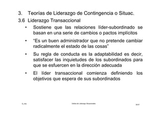 ©_mta Estilos de Liderazgo Situacionales
30/33
3.7 Liderazgo Transformacional
• Articulan una visión y misión, inspiran a sus seguidores
hacia logros más elevados e impulsan el autodesarrollo
y el desarrollo de la organización
• El líder transformador es un apasionado del cambio,
logra modificar la base motivacional del individuo,
desde una motivación regular hasta el compromiso del
logro de la visión organizacional
• Puede modificar las aspiraciones, ideales,
motivaciones y valores de sus seguidores
• El líder transformacional siempre conlleva un matiz de
superación de la rutina, el que se manifiesta en los
siguientes aspectos de su comportamiento:
 