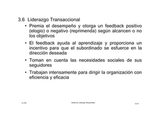 ©_mta Estilos de Liderazgo Situacionales
31/33
3.7 Liderazgo Transformacional
Este líder siempre conlleva un matiz de superación de la
rutina, el que se manifiesta en las siguientes conductas:
• Hacer explícita y mantener presente la visión y misión
del equipo y de la organización
• Establecer expectativas que suponen retos y un mayor
rendimiento
• Estimular a los demás para que empleen perspectivas
diferentes en sus trabajos
• Facilitar el desarrollo máximo de todo su potencial para
que alcancen logros más allá de lo que creían posible
• Motivar para que integren sus propios intereses en los
del equipo y la organización
 