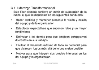 ©_mta Estilos de Liderazgo Situacionales
33/33
3. Estimulación intelectual
Fomentan la creatividad, re-examinan los supuestos
subyacentes a los problemas, y desarrollan seguidores
capaces de enfrentan y solucionar problemas usando
perspectivas, únicas e innovadoras. Los seguidores se
transforman en solucionadores de problemas más
efectivos con y sin la facilitación del líder
4. Estimulación inspiracional
Dan ánimo, fomentan el optimismo y comunican sus
visiones de futuro realizables con seguridad y fluidez.
Proveen una visión compartida de posibilidades
conjuntas aceptables, que estimula la energía para
lograr altos niveles de desempeño y desarrollo
 