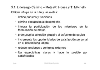 ©_mta Estilos de Liderazgo Situacionales
4/33
El líder influye en la Ruta y las Metas:
• define puestos y funciones
• elimina obstáculos al desempeño
• integra la participación de los miembros en la
formulación de metas
• promueve la cohesión grupal y el esfuerzo de equipo
• incrementa las oportunidades de satisfacción personal
en el desempeño laboral
• reduce tensiones y controles externos
• fija expectativas claras y hace lo posible por
satisfacerlas
 