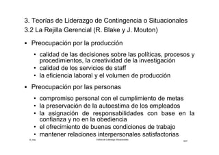 ©_mta Estilos de Liderazgo Situacionales
5/33
3.2 La Rejilla Gerencial (R. Blake y J. Mouton)
 Preocupación por la producción
• calidad de las decisiones sobre las políticas, procesos y
procedimientos, la creatividad de la investigación
• calidad de los servicios de staff
• la eficiencia laboral y el volumen de producción
 Preocupación por las personas
• compromiso personal con el cumplimiento de metas
• la preservación de la autoestima de los empleados
• la asignación de responsabilidades con base en la
confianza y no en la obediencia
• el ofrecimiento de buenas condiciones de trabajo
• mantener relaciones interpersonales satisfactorias
 