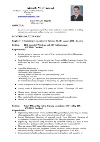 Cell # 0092-300-3122956
0336-3033280 ,
OBJECTIVE:
To join esteem organization to polish my skills, and deliver my best. Skilled at building
strong team environments and developing open communications.
PROFESSIONAL EXPERIENCE:
Employer: Schlumberger/ Saxon Energy Services (SLDC) (January 2012 – To date ).
Position: HSE Specialist Wire Line and OFS Schlumberger.
(NEBOSH Certified)
Responsibilities:
• Develop Managers' awareness and ensure HSE are an integral part of Line Management
responsibilities and objectives.
• Look after Base security , Manage Security team, Prepare and Plan Emergency Response Plan
and Prepare Sop for security , Laise with Security service provider Company, Train Security
Team.
• Assist Line Management in:
- Implementing the QHSE Management System.
- Monitoring QHSE objectives.
- Liaising with local contractors, and agencies regarding QHSE.
- Assessing the local risks.
- Generating local QHSE procedures, work instructions and checklists as required.
Co-ordinate and actively participate in the screening and QHSE training of all personnel.
• Advise Management on the level of compliance of the local QHSE program.
• Actively monitor & follow-up on QHSE reports and facilitate LPT meetings, HSE audits.
• Monitor Journey Manager’s performance and trips compliance.
• Monitor and enforce health risk assessments and controls.
• Make regular health and hygiene audits to accommodation and various locations.
• Monitor and Support location environmental risks assessment.
Position: Safety Officer/ Rig Safety Training Coordinator (RSTC) Rig-215.
(NEBOSH Certified)
Responsibilities:
• Implementing the Company's policies and Safety Management System, motivating and training
of management, office staff and crews in the observation of such policies.
• Journey Management, Managing all personnel records, Crew Movement, Managing all
correspondence between Rig and client and head office, Managing movements goods
• Supervising Rig residence camp facilitation by contracted company (i.e. beds & room
allocations, food quality & weekly menu of mess, laundry, all items stock availability .
• Plans and manages HSE budget, objectives and resource requirements.
• Ensures that all rig area, plant, equipment, facilities, and vessels are fit for purpose, certified,
and suitable in every respect for the safe and satisfactory performance of the Works.
• Conducting internal audits and assessments to ensure the compliance with guidelines of
Shaikh Nasir Jawed
C/o Maqsood Mughal, Five Star Machinery ,
Station Road
Sukkur.
nasirshaikh75@yahoo.com
 