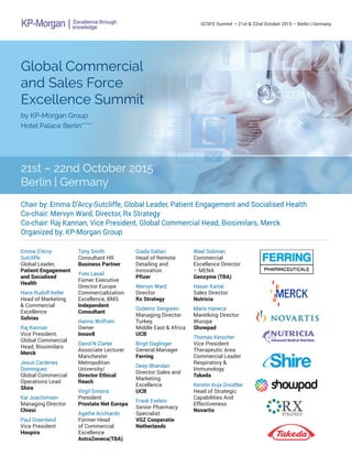 GCSFE Summit – 21st & 22nd October 2015 – Berlin | Germany
Global Commercial
and Sales Force
Excellence Summit
by KP-Morgan Group
Hotel Palace Berlin*****
21st – 22nd October 2015
Berlin | Germany
Chair by: Emma D’Arcy-Sutcliffe, Global Leader, Patient Engagement and Socialised Health
Co-chair: Mervyn Ward, Director, Rx Strategy
Co-chair: Raj Kannan, Vice President, Global Commercial Head, Biosimilars, Merck
Organized by: KP-Morgan Group
Emma D’Arcy-
Sutcliffe
Global Leader,
Patient Engagement
and Socialised
Health
Hans Rudolf Keller
Head of Marketing
& Commercial
Excellence
Solvias
Raj Kannan
Vice President,
Global Commercial
Head, Biosimilars
Merck
Jesus Cardenes
Dominguez
Global Commercial
Operations Lead
Shire
Kai Joachimsen
Managing Director
Chiesi
Paul Greenland
Vice President
Hospira
Tony Smith
Consultant HR
Business Partner
Yves Lavail
Fomer Executive
Director Europe
Commercialization
Excellence, BMS
Independent
Consultant
Hanno Wolfram
Owner
Innov8
David N Clarke
Associate Lecturer
Manchester
Metropolitan
University/
Director Ethical
Reach
Virgil Simons
President
Prostate Net Europa
Agathe Acchiardo
Former Head
of Commercial
Excellence
AstraZeneca(TBA)
Giada Saltari
Head of Remote
Detailing and
Innovation
Pfizer
Mervyn Ward
Director
Rx Strategy
Ozdemir Sengoren
Managing Director
Turkey,
Middle East & Africa
UCB
Birgit Daglinger
General Manager
Ferring
Deep Bhandari
Director Sales and
Marketing
Excellence
UCB
Frank Evelein
Senior Pharmacy
Specialist
VGZ Cooperatie
Netherlands
Wael Soliman
Commercial
Excellence Director
– MENA
Genzyme (TBA)
Hasan Kartal
Sales Director
Nutricia
Mario Haneca
Maretking Director
Wurope
Showpad
Thomas Kerscher
Vice President
Therapeutic Area
Commercial Leader
Respiratory &
Immunology
Takeda
Kerstin Anja Gnodtke
Head of Strategic
Capabilities And
Effectiveness
Novartis
 