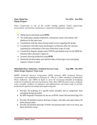 Fluor Daniel Inc. Nov 2014 – Jun 2016
Piping Designer
Fluor Corporation is one of the world's leading publicly traded engineering,
procurement, construction, maintenance, and project management companies.
• Piping layout and design using SP3D.
• We model pipes, piping components, instruments, beams and columns and
platforms for the entire area.
• Coordination with the clients during model reviews regarding the design.
• Coordination with other leads and designers in Houston office for concerns
regarding the continuation of the area within their scope of work.
• Created flow diagram change notice (FDCN) and marked it up it in the P&ID for
Houston office and client’s approval.
• Isometric drawing production using SP3D.
• Monitored all deliverables and reported status of drawings to my lead piping
engineer whenever asked.
Mitsubishi Heavy Industries, Technical Services Corp. Aug 2008 – Oct 2014
Boiler Design Engineer/ Team Lead
MHPS Technical Services Corporation (MTS) formerly MHI Technical Services
Corporation was established on February 01, 1993 as a 100% subsidiary of Mitsubishi
Heavy Industries, Ltd. (MHI) of Japan to serve the increasing demands of designing
works for its domestic and overseas projects. Since then, MTS has grown into a company
with a sizeable workforce of engineers and administrative personnel ready to provide
professional expertise for design and engineering jobs.
• Provides 3D modeling of a specific boiler assembly and its components from
conceptual designs provided
• By MHI Nagasaki/Yokohama by the use of SP3D, AutoCAD and Solid Edge ST4
.
• Provides 2D detailed isomeric drawings of pipes, wall tubes and super heaters for
boiler pressure parts.
• Provides 2D detailed drawings of boiler non pressure parts such as air ducts, gas
ducts and boiler casing.
Design Engineer : Jhiybee L. Tienzo Page 2 of 3
 