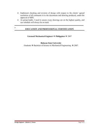 • Implement checking and revision of design with respect to the clients’ agreed
resolution of all comments in to the documents and drawing produced, under the
approval of MHI.
• As group leader, I need to ensure every drawings are on the highest quality, and
our schedule will always be on track
_______________________________________________________________________
_
EDUCATION AND PROFESSIONAL CERTIFICATION
Licensed Mechanical Engineer  Philippines  2007
Bulacan State University
Graduate  Bachelor of Science in Mechanical Engineering  2007
Design Engineer : Jhiybee L. Tienzo Page 3 of 3
 