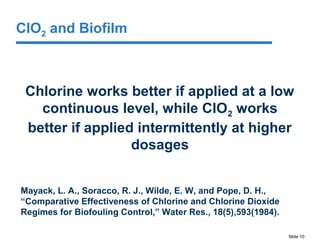 Slide 10
ClO2 and Biofilm
Chlorine works better if applied at a low
continuous level, while ClO2 works
better if applied intermittently at higher
dosages
Mayack, L. A., Soracco, R. J., Wilde, E. W, and Pope, D. H.,
“Comparative Effectiveness of Chlorine and Chlorine Dioxide
Regimes for Biofouling Control,” Water Res., 18(5),593(1984).
 