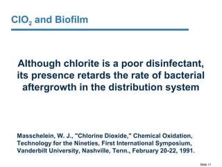 Slide 11
Although chlorite is a poor disinfectant,
its presence retards the rate of bacterial
aftergrowth in the distribution system
Masschelein, W. J., "Chlorine Dioxide," Chemical Oxidation,
Technology for the Nineties, First International Symposium,
Vanderbilt University, Nashville, Tenn., February 20-22, 1991.
ClO2 and Biofilm
 