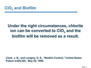 Slide 12
Under the right circumstances, chlorite
ion can be converted to ClO2 and the
biofilm will be removed as a result.
Clark, J. B., and Langley, D. E., "Biofilm Control," United States
Patent 4,929,365. May 29, 1990.
ClO2 and Biofilm
 