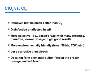 Slide 16
 Removes biofilm much better than Cl2
 Disinfection unaffected by pH
 More selective - I.e., doesn’t react with many organics,
therefore, - lower dosage to get good results
 More environmentally friendly (fewer THMs, TOX, etc.)
 Less corrosive than bleach
 Does not form elemental sulfur if fed at the proper
dosage, unlike bleach
ClO2 vs. Cl2
 
