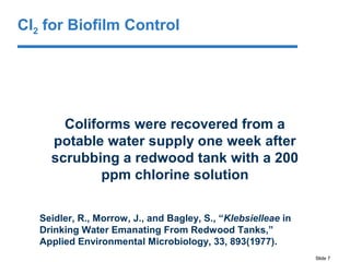 Slide 7
Coliforms were recovered from a
potable water supply one week after
scrubbing a redwood tank with a 200
ppm chlorine solution
Seidler, R., Morrow, J., and Bagley, S., “Klebsielleae in
Drinking Water Emanating From Redwood Tanks,”
Applied Environmental Microbiology, 33, 893(1977).
Cl2 for Biofilm Control
 