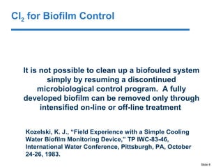 Slide 8
It is not possible to clean up a biofouled system
simply by resuming a discontinued
microbiological control program. A fully
developed biofilm can be removed only through
intensified on-line or off-line treatment
Kozelski, K. J., “Field Experience with a Simple Cooling
Water Biofilm Monitoring Device,” TP IWC-83-46,
International Water Conference, Pittsburgh, PA, October
24-26, 1983.
Cl2 for Biofilm Control
 