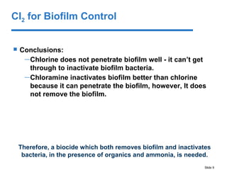 Slide 9
 Conclusions:
—Chlorine does not penetrate biofilm well - it can’t get
through to inactivate biofilm bacteria.
—Chloramine inactivates biofilm better than chlorine
because it can penetrate the biofilm, however, It does
not remove the biofilm.
Therefore, a biocide which both removes biofilm and inactivates
bacteria, in the presence of organics and ammonia, is needed.
Cl2 for Biofilm Control
 